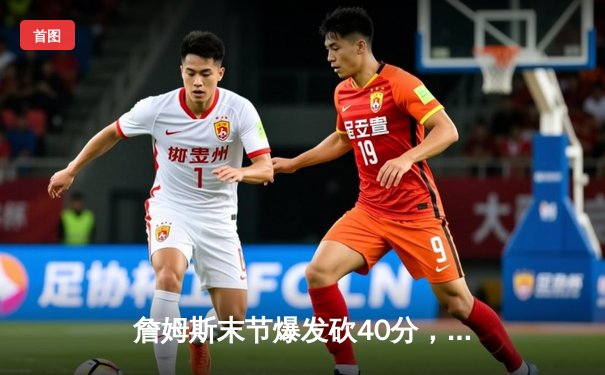 詹姆斯末节爆发砍40分，湖人加时险胜勇士迎三连胜