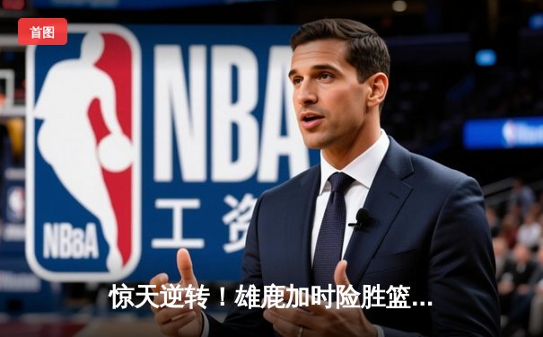 惊天逆转！雄鹿加时险胜篮网，字母哥狂砍44分率队捍卫主场